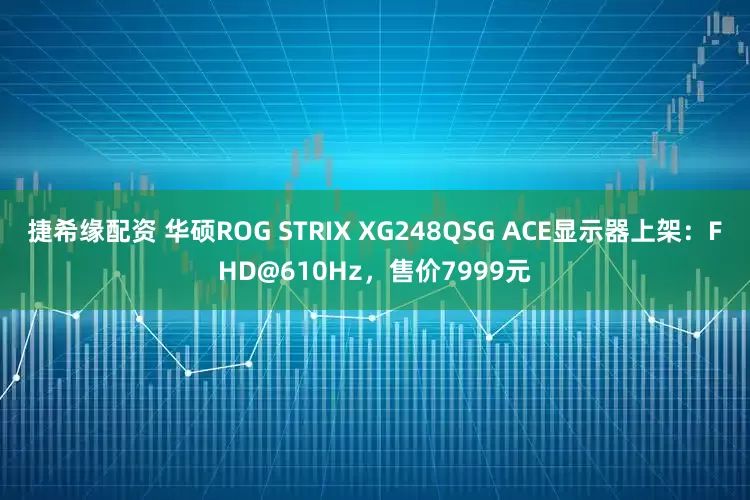 捷希缘配资 华硕ROG STRIX XG248QSG ACE显示器上架：FHD@610Hz，售价7999元
