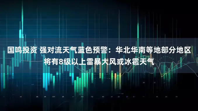 国鸣投资 强对流天气蓝色预警：华北华南等地部分地区将有8级以上雷暴大风或冰雹天气
