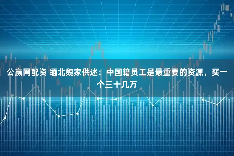 公赢网配资 缅北魏家供述：中国籍员工是最重要的资源，买一个三十几万