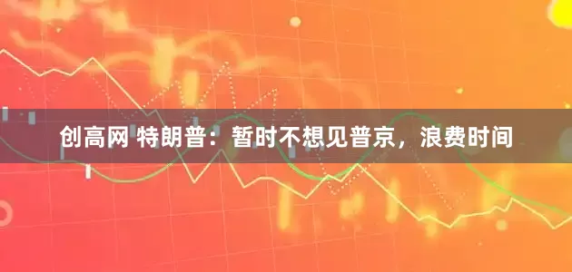 创高网 特朗普：暂时不想见普京，浪费时间