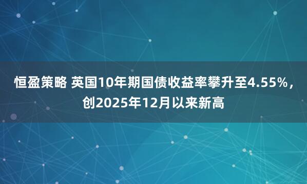 恒盈策略 英国10年期国债收益率攀升至4.55%，创2025年12月以来新高
