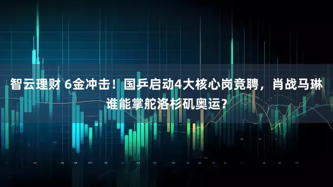 智云理财 6金冲击！国乒启动4大核心岗竞聘，肖战马琳谁能掌舵洛杉矶奥运？