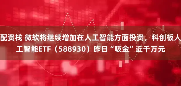 配资栈 微软将继续增加在人工智能方面投资，科创板人工智能ETF（588930）昨日“吸金”近千万元